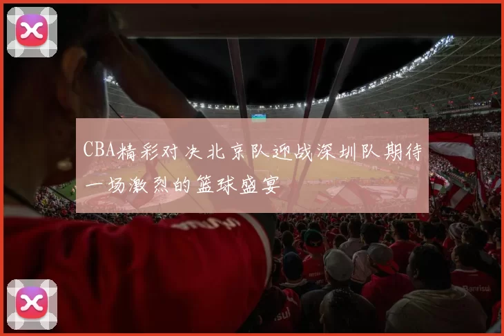 CBA精彩对决北京队迎战深圳队期待一场激烈的篮球盛宴