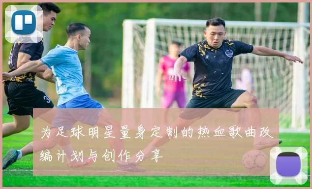 为足球明星量身定制的热血歌曲改编计划与创作分享