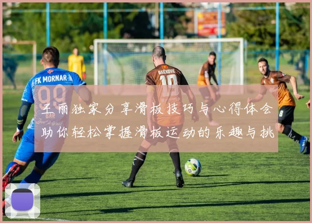 王丽独家分享滑板技巧与心得体会助你轻松掌握滑板运动的乐趣与挑战