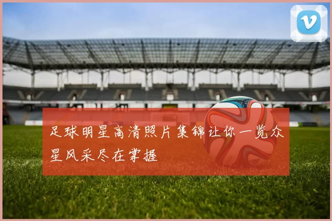 足球明星高清照片集锦让你一览众星风采尽在掌握