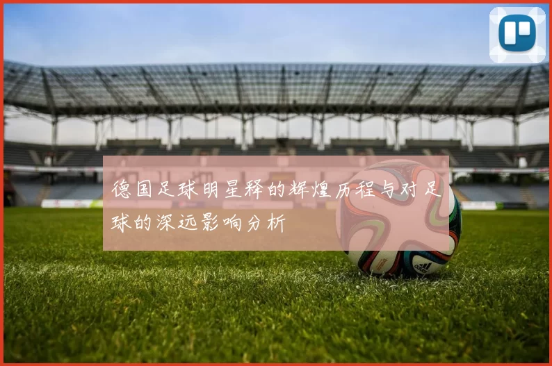 德国足球明星释的辉煌历程与对足球的深远影响分析