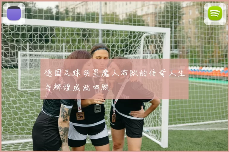 德国足球明星魔人布欧的传奇人生与辉煌成就回顾