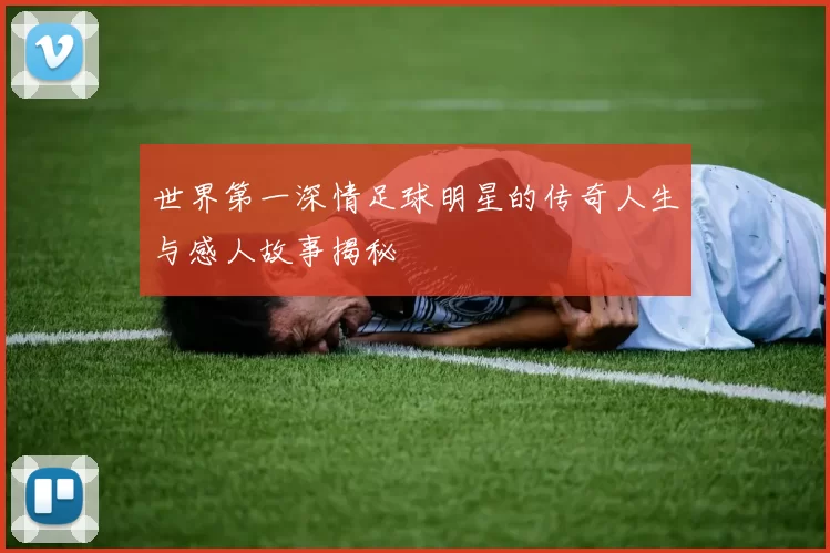 世界第一深情足球明星的传奇人生与感人故事揭秘