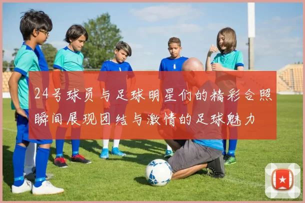 24号球员与足球明星们的精彩合照瞬间展现团结与激情的足球魅力