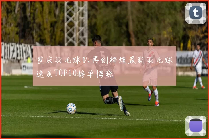 重庆羽毛球队再创辉煌最新羽毛球速度TOP10榜单揭晓