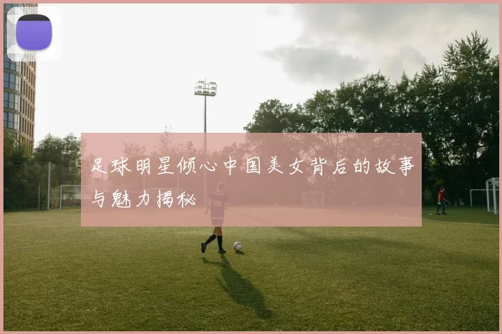 足球明星倾心中国美女背后的故事与魅力揭秘