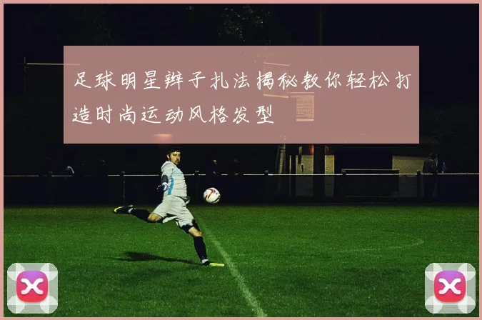 足球明星辫子扎法揭秘教你轻松打造时尚运动风格发型
