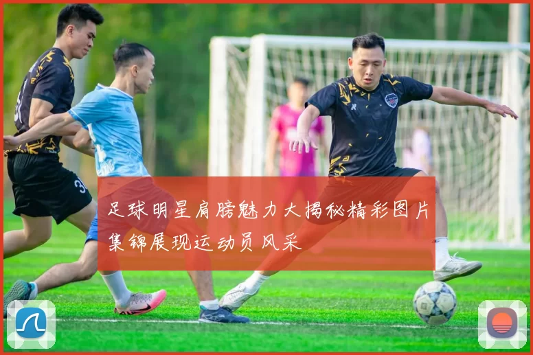 足球明星肩膀魅力大揭秘精彩图片集锦展现运动员风采