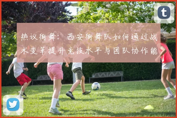 热议街舞：西安街舞队如何通过战术变革提升竞技水平与团队协作能力