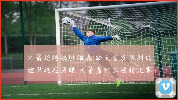 火箭逆转战胜雄鹿 缺乏首发级别的控卫迫在眉睫 火箭靠什么逆转比赛
