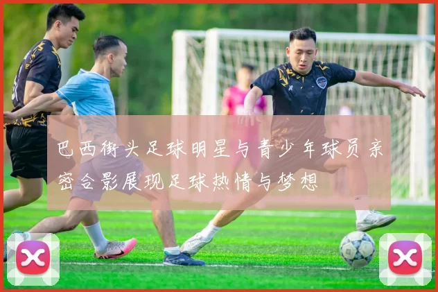 巴西街头足球明星与青少年球员亲密合影展现足球热情与梦想