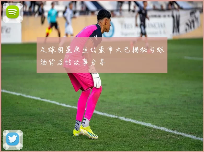 足球明星乘坐的豪华大巴揭秘与球场背后的故事分享
