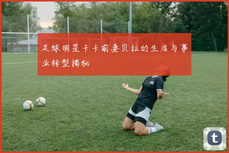 足球明星卡卡前妻贝拉的生活与事业转型揭秘