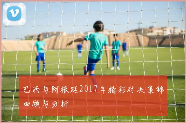 巴西与阿根廷2017年精彩对决集锦回顾与分析
