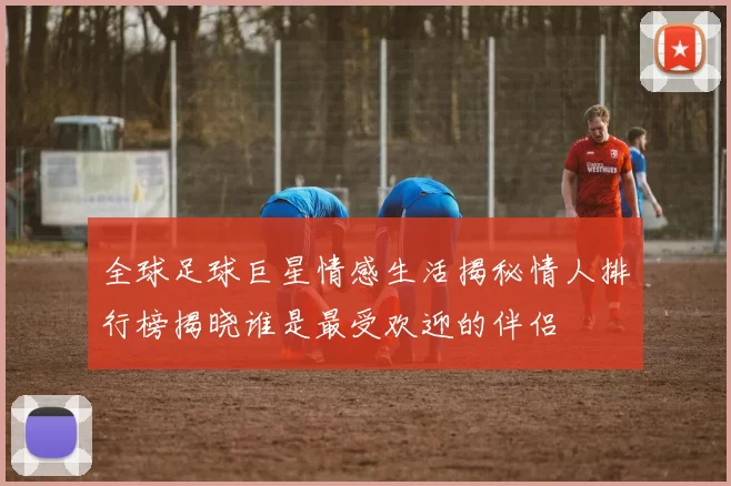 全球足球巨星情感生活揭秘情人排行榜揭晓谁是最受欢迎的伴侣