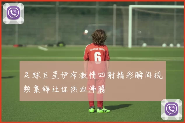 足球巨星伊布激情四射精彩瞬间视频集锦让你热血沸腾