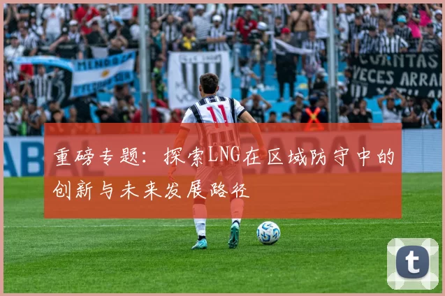 重磅专题：探索LNG在区域防守中的创新与未来发展路径