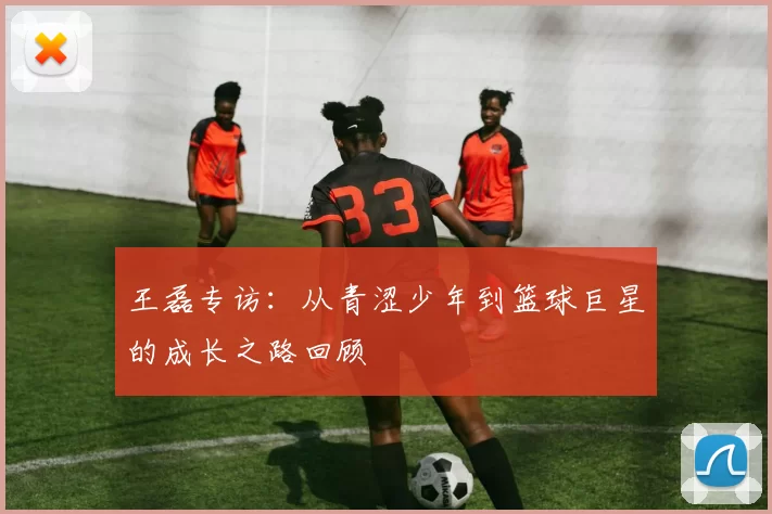 王磊专访：从青涩少年到篮球巨星的成长之路回顾