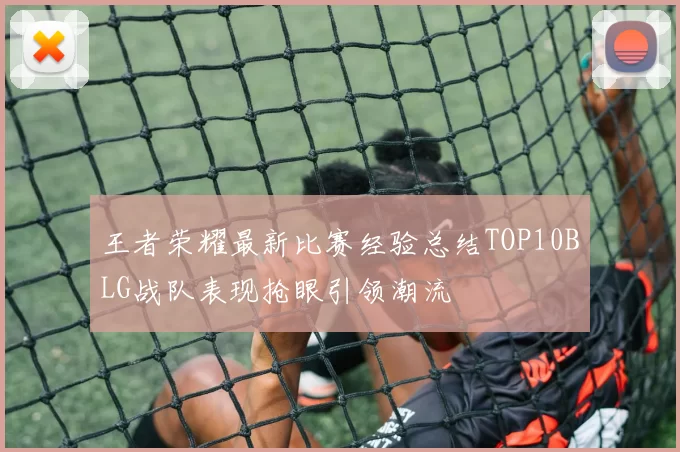 王者荣耀最新比赛经验总结TOP10BLG战队表现抢眼引领潮流