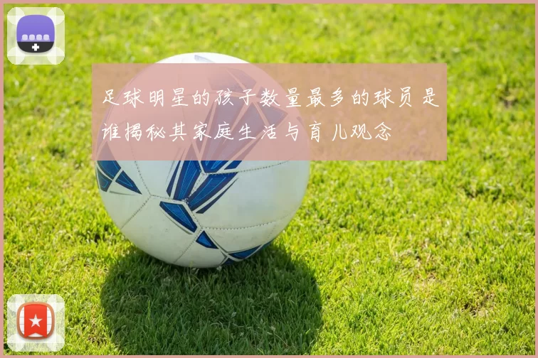 足球明星的孩子数量最多的球员是谁揭秘其家庭生活与育儿观念