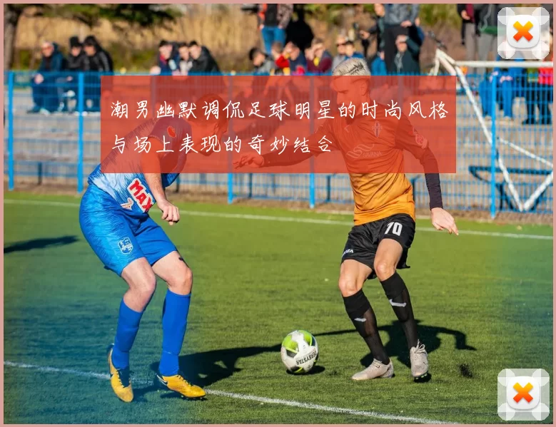 潮男幽默调侃足球明星的时尚风格与场上表现的奇妙结合