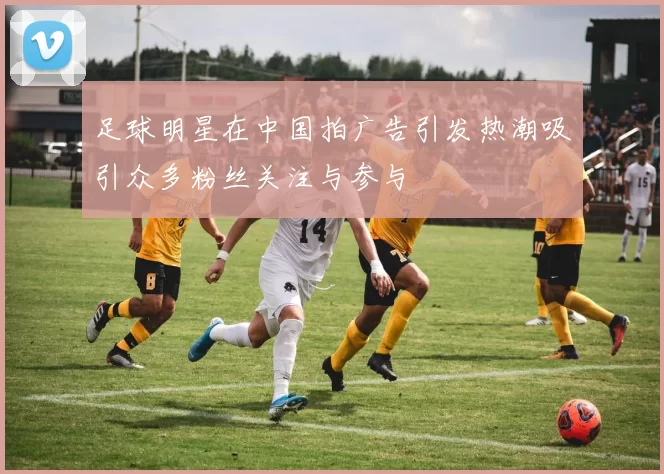 足球明星在中国拍广告引发热潮吸引众多粉丝关注与参与