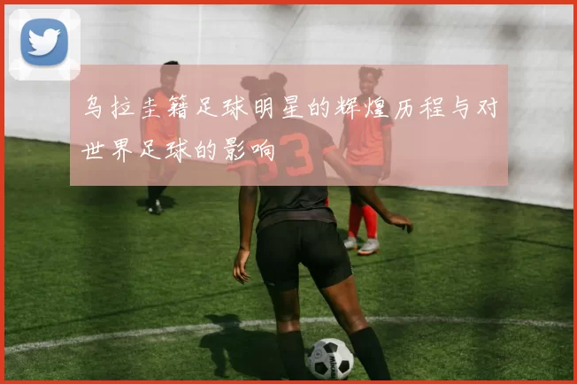 乌拉圭籍足球明星的辉煌历程与对世界足球的影响