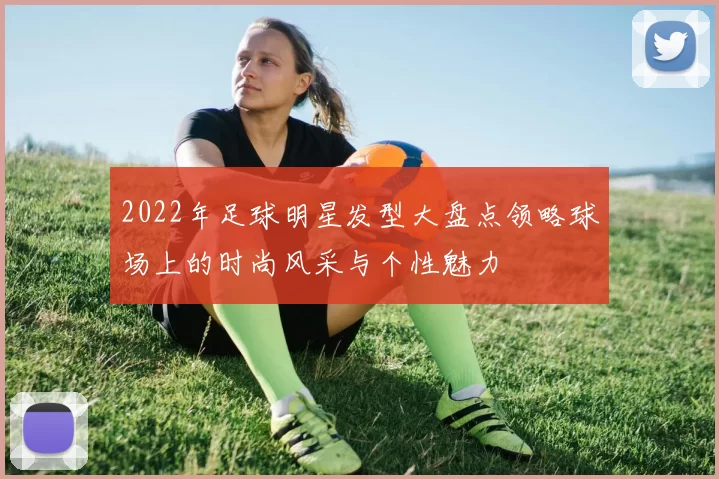 2022年足球明星发型大盘点领略球场上的时尚风采与个性魅力