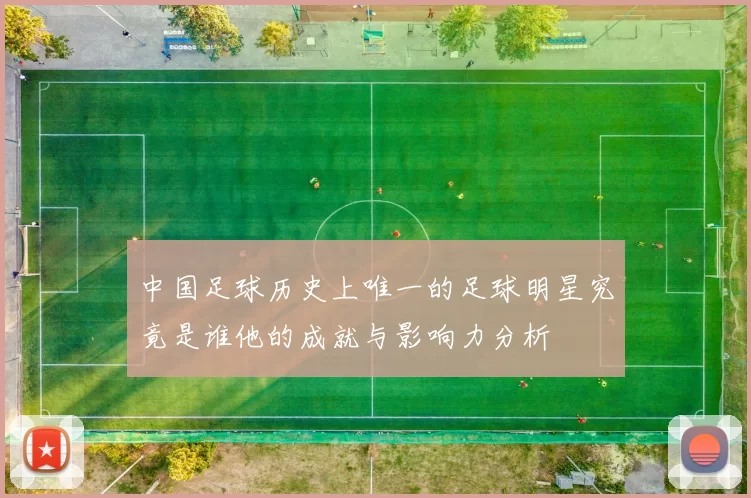 中国足球历史上唯一的足球明星究竟是谁他的成就与影响力分析