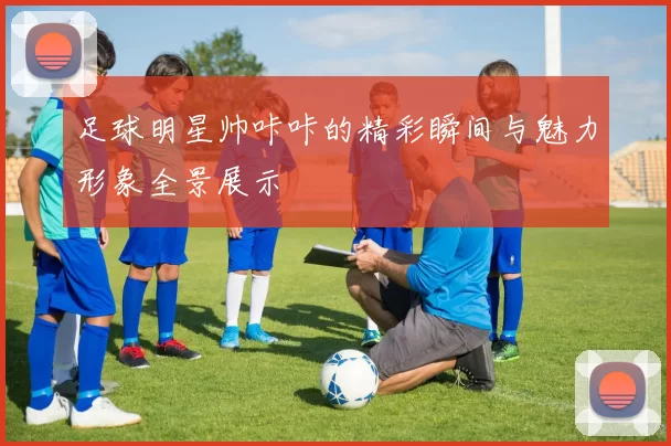 足球明星帅咔咔的精彩瞬间与魅力形象全景展示