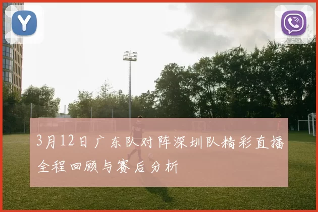 3月12日广东队对阵深圳队精彩直播全程回顾与赛后分析