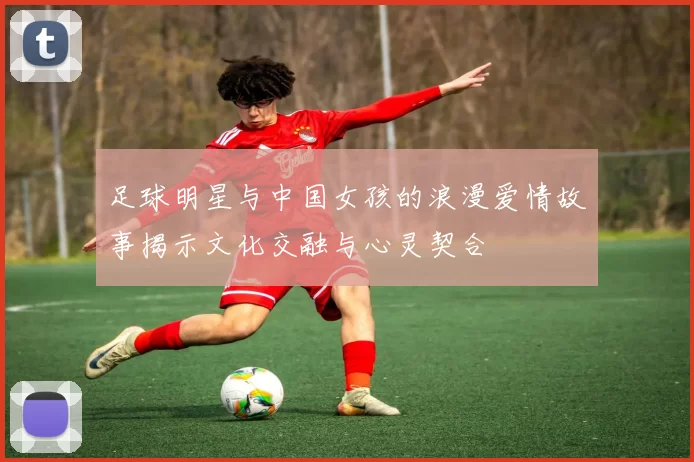 足球明星与中国女孩的浪漫爱情故事揭示文化交融与心灵契合