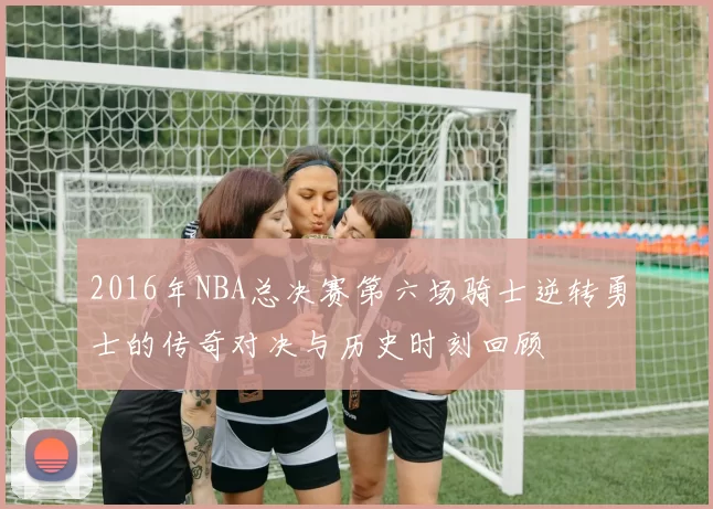2016年NBA总决赛第六场骑士逆转勇士的传奇对决与历史时刻回顾
