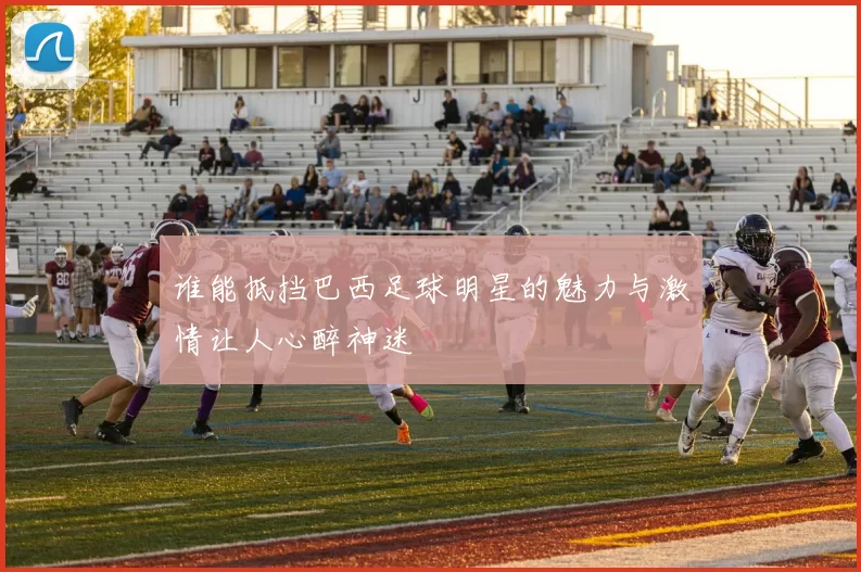 谁能抵挡巴西足球明星的魅力与激情让人心醉神迷