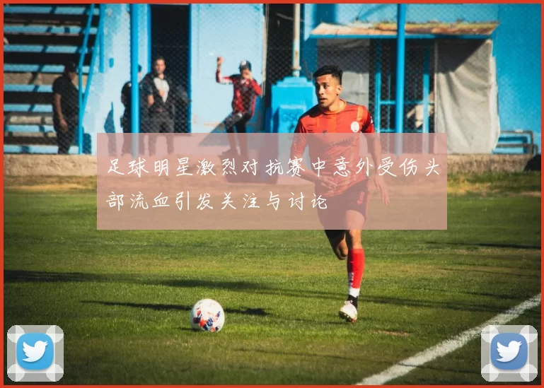 足球明星激烈对抗赛中意外受伤头部流血引发关注与讨论