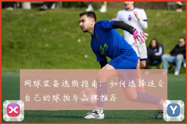 网球装备选购指南：如何选择适合自己的球拍与品牌推荐