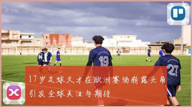 17岁足球天才在欧洲赛场崭露头角引发全球关注与期待