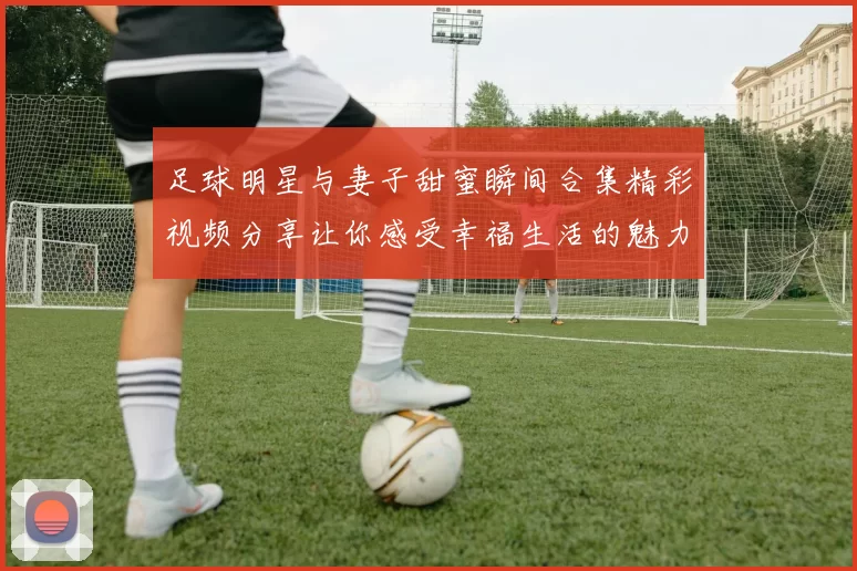 足球明星与妻子甜蜜瞬间合集精彩视频分享让你感受幸福生活的魅力