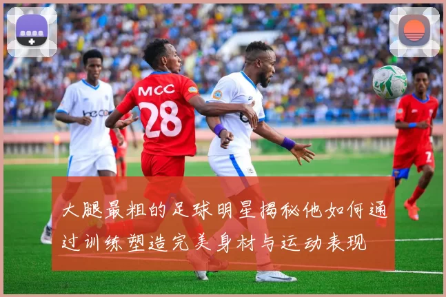 大腿最粗的足球明星揭秘他如何通过训练塑造完美身材与运动表现