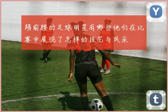 踢前腰的足球明星有哪些他们在比赛中展现了怎样的技艺与风采