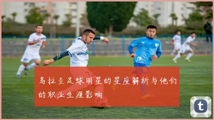 乌拉圭足球明星的星座解析与他们的职业生涯影响