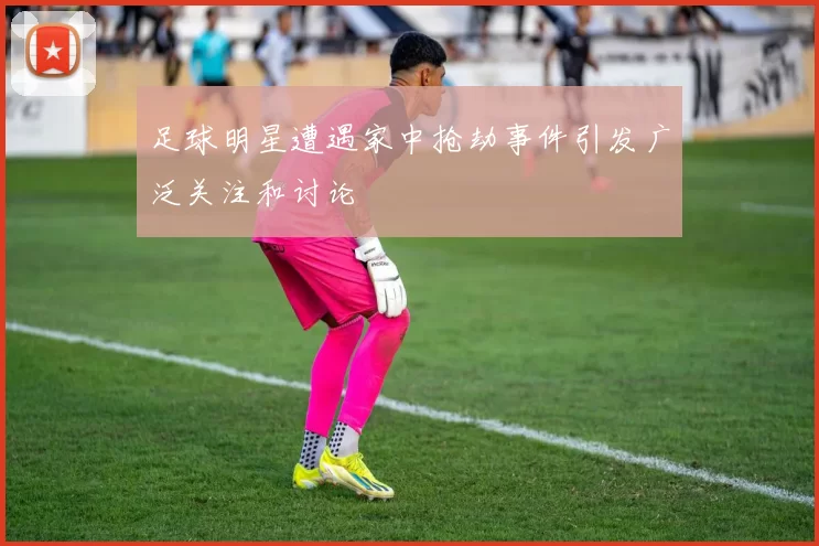 足球明星遭遇家中抢劫事件引发广泛关注和讨论