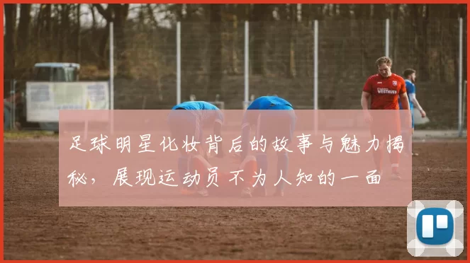 足球明星化妆背后的故事与魅力揭秘，展现运动员不为人知的一面