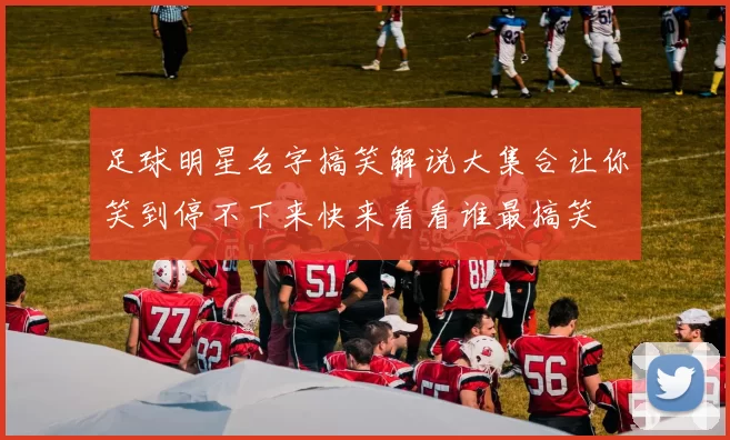 足球明星名字搞笑解说大集合让你笑到停不下来快来看看谁最搞笑