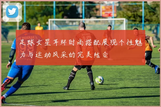 足球女星耳环时尚搭配展现个性魅力与运动风采的完美结合