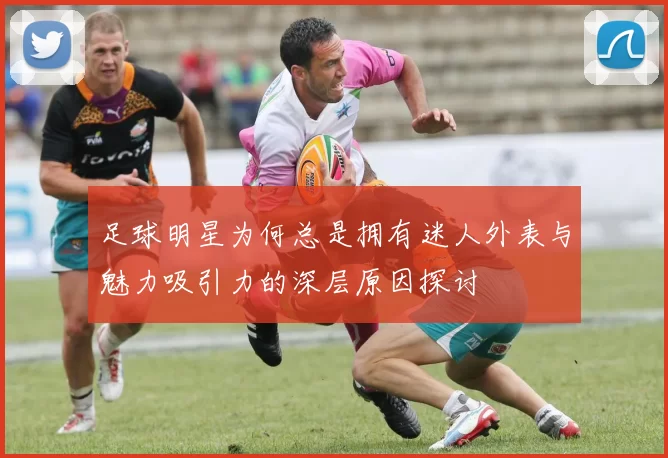 足球明星为何总是拥有迷人外表与魅力吸引力的深层原因探讨