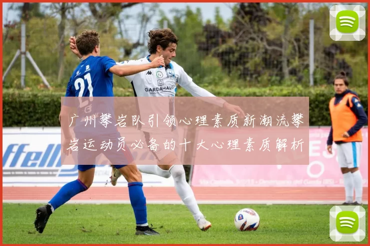 广州攀岩队引领心理素质新潮流攀岩运动员必备的十大心理素质解析