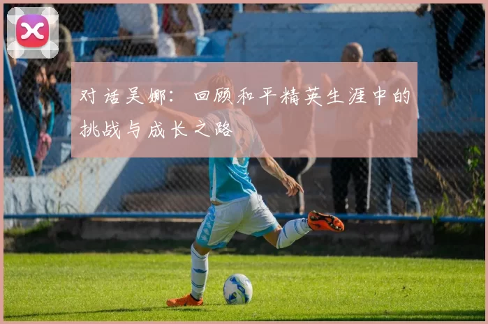 对话吴娜：回顾和平精英生涯中的挑战与成长之路