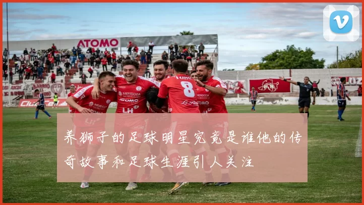 养狮子的足球明星究竟是谁他的传奇故事和足球生涯引人关注