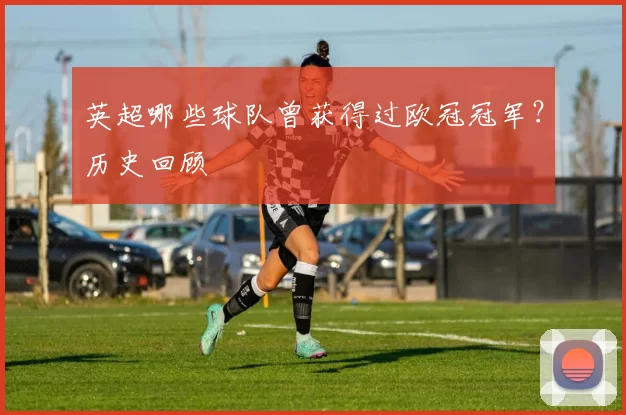 英超哪些球队曾获得过欧冠冠军？历史回顾